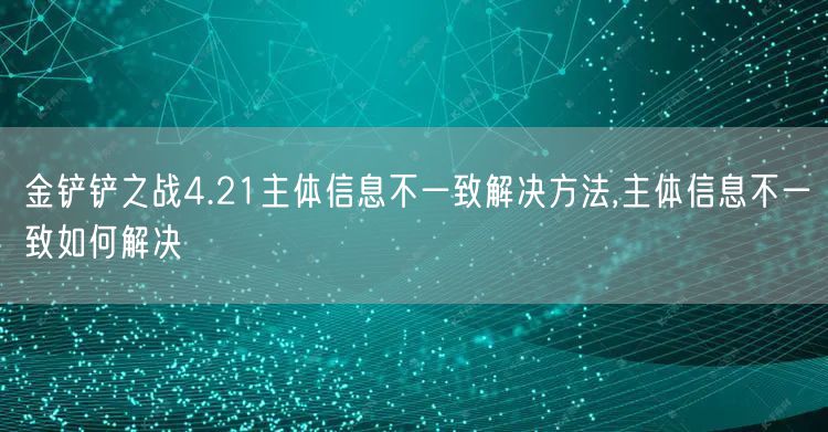 金铲铲之战4.21主体信息不一致解决方法,主体信息不一致如何解决