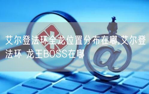 艾尔登法环全龙位置分布在哪,艾尔登法环 龙王BOSS在哪