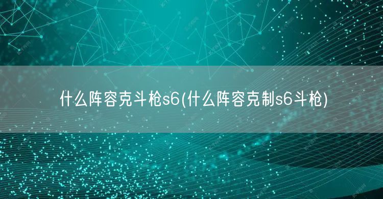 什么阵容克斗枪s6(什么阵容克制s6斗枪)