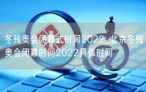 冬残奥会闭幕式时间2022_北京冬残奥会闭幕时间2022具体时间