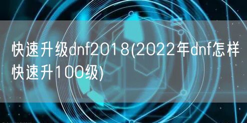 快速升级dnf2018(2022年dnf怎样快速升100级)