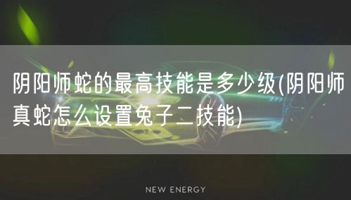 阴阳师蛇的最高技能是多少级(阴阳师真蛇怎么设置兔子二技能)