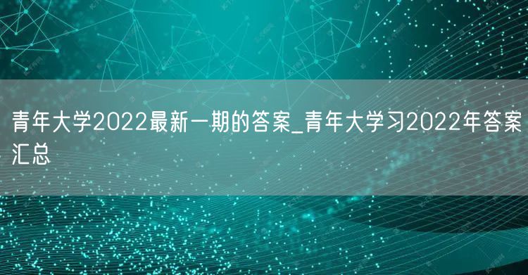 青年大学2022最新一期的答案_青年大学习2022年答案汇总