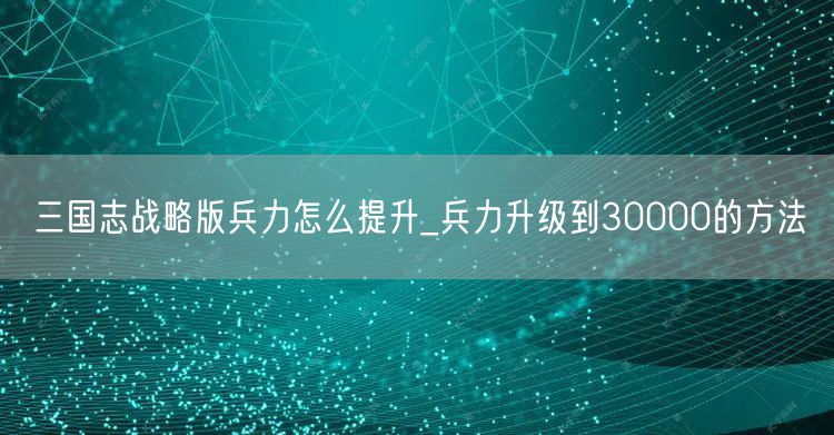 三国志战略版兵力怎么提升_兵力升级到30000的方法