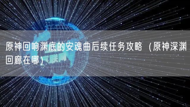 原神回响渊底的安魂曲后续任务攻略（原神深渊回廊在哪）