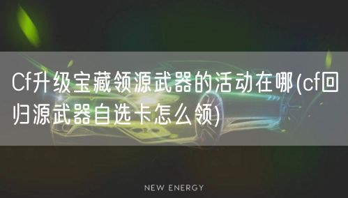 Cf升级宝藏领源武器的活动在哪(cf回归源武器自选卡怎么领)