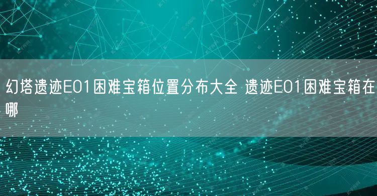 幻塔遗迹E01困难宝箱位置分布大全 遗迹E01困难宝箱在哪