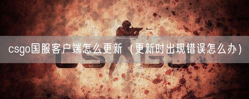 csgo国服客户端怎么更新（更新时出现错误怎么办）