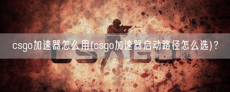 csgo加速器怎么用(csgo加速器启动路径怎么选)？