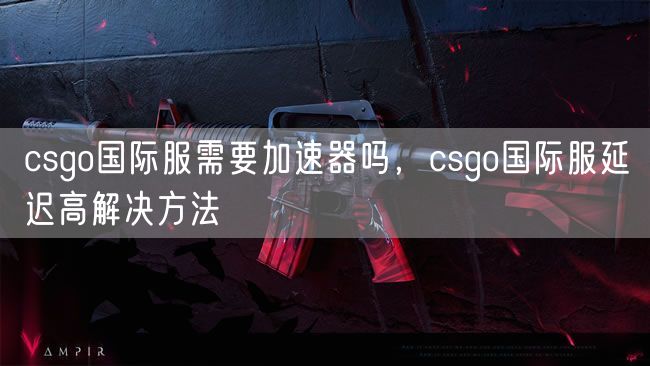 csgo国际服需要加速器吗，csgo国际服延迟高解决方法