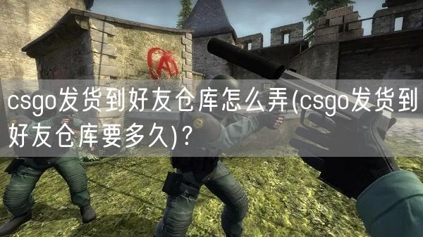 csgo发货到好友仓库怎么弄(csgo发货到好友仓库要多久)？